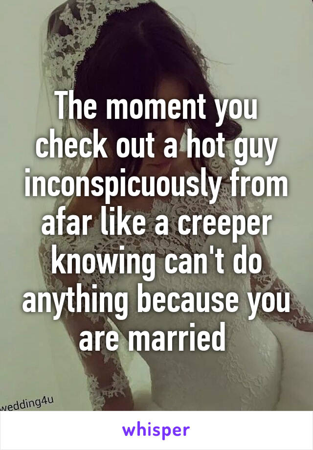 The moment you check out a hot guy inconspicuously from afar like a creeper knowing can't do anything because you are married 