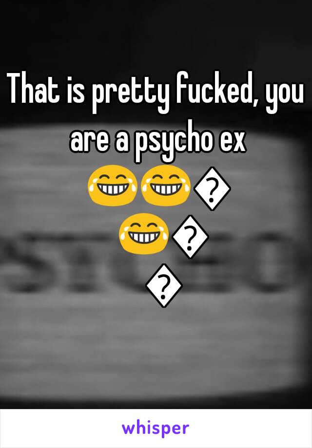 That is pretty fucked, you are a psycho ex 😂😂😂😂😂😂