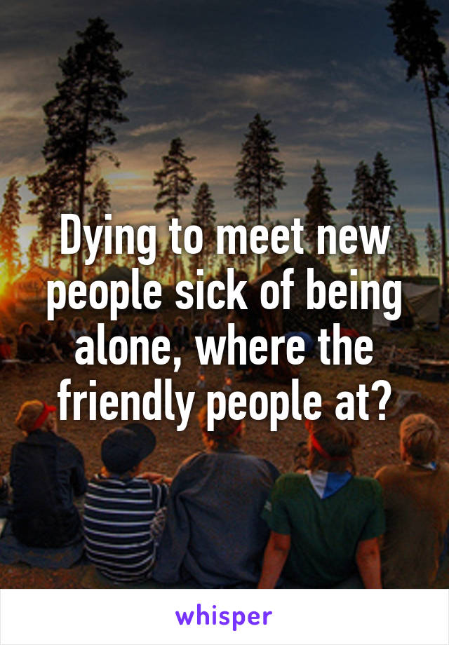 Dying to meet new people sick of being alone, where the friendly people at?