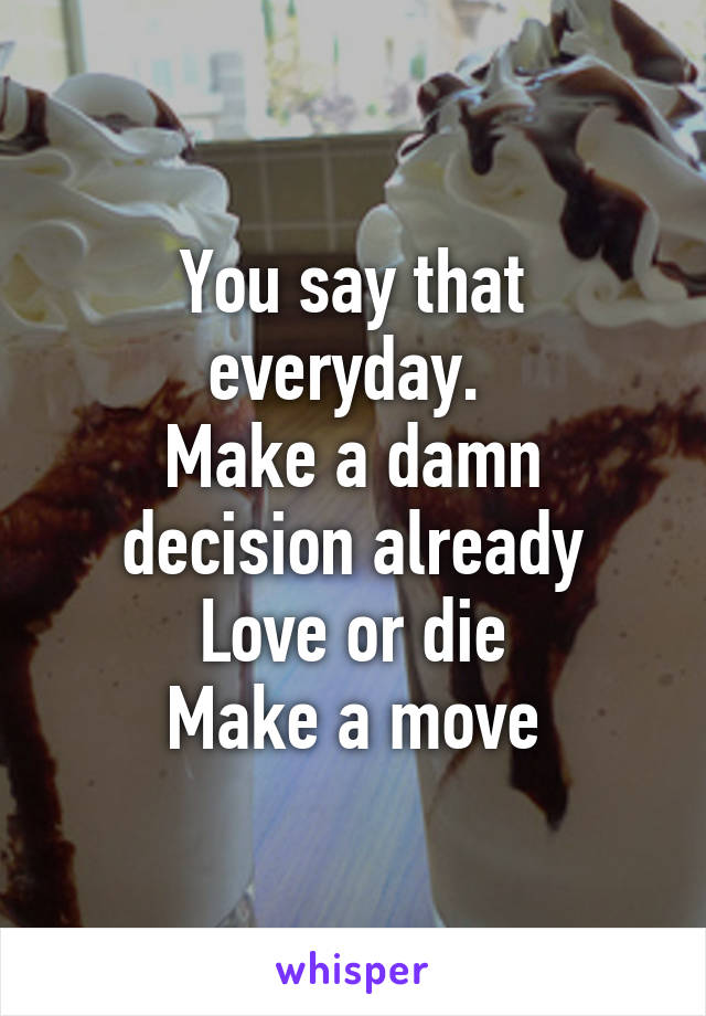 You say that everyday. 
Make a damn decision already
Love or die
Make a move