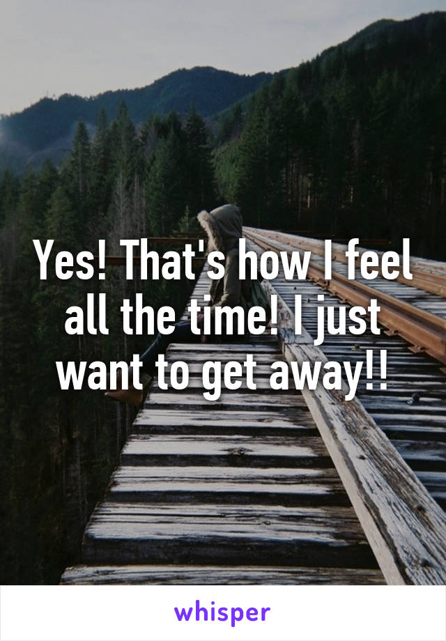 Yes! That's how I feel all the time! I just want to get away!!