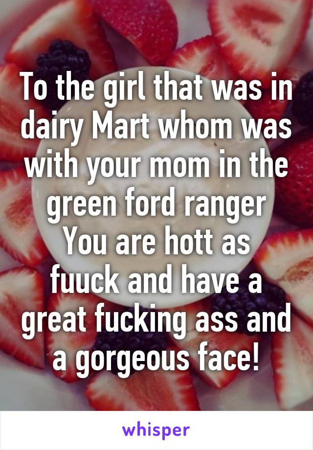 To the girl that was in dairy Mart whom was with your mom in the green ford ranger
You are hott as fuuck and have a great fucking ass and a gorgeous face!