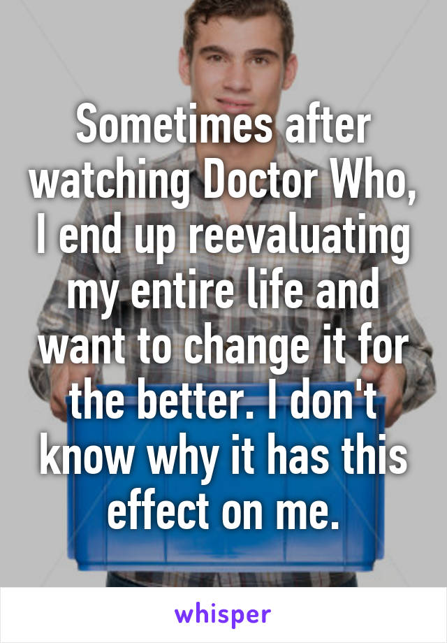 Sometimes after watching Doctor Who, I end up reevaluating my entire life and want to change it for the better. I don't know why it has this effect on me.