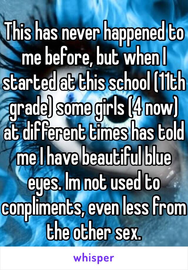 This has never happened to me before, but when I started at this school (11th grade) some girls (4 now) at different times has told me I have beautiful blue eyes. Im not used to conpliments, even less from the other sex. 