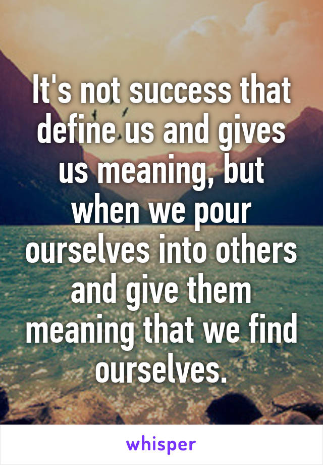 It's not success that define us and gives us meaning, but when we pour ourselves into others and give them meaning that we find ourselves.