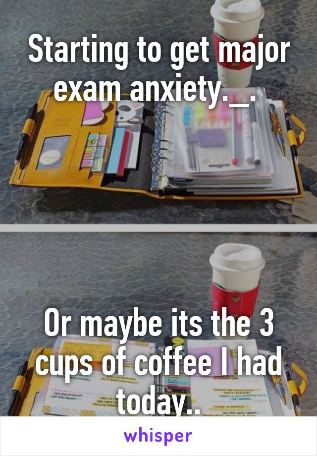 Starting to get major exam anxiety._. 





Or maybe its the 3 cups of coffee I had today..