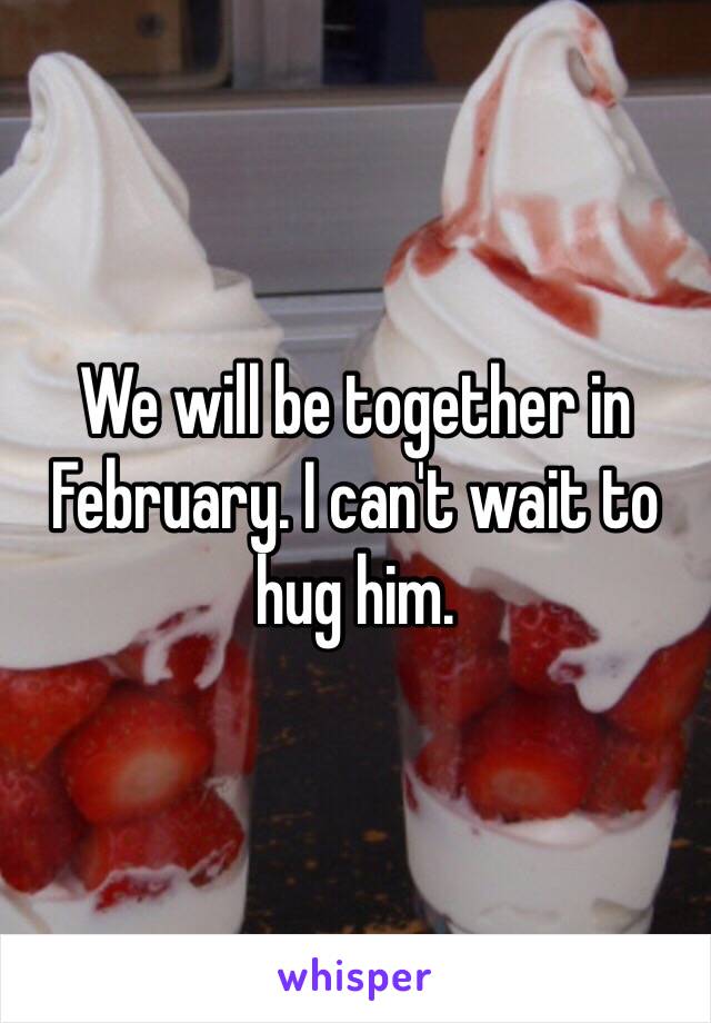 We will be together in February. I can't wait to hug him. 