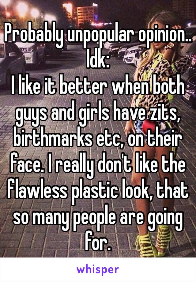 Probably unpopular opinion.. Idk:
I like it better when both guys and girls have zits, birthmarks etc, on their face. I really don't like the flawless plastic look, that so many people are going for.