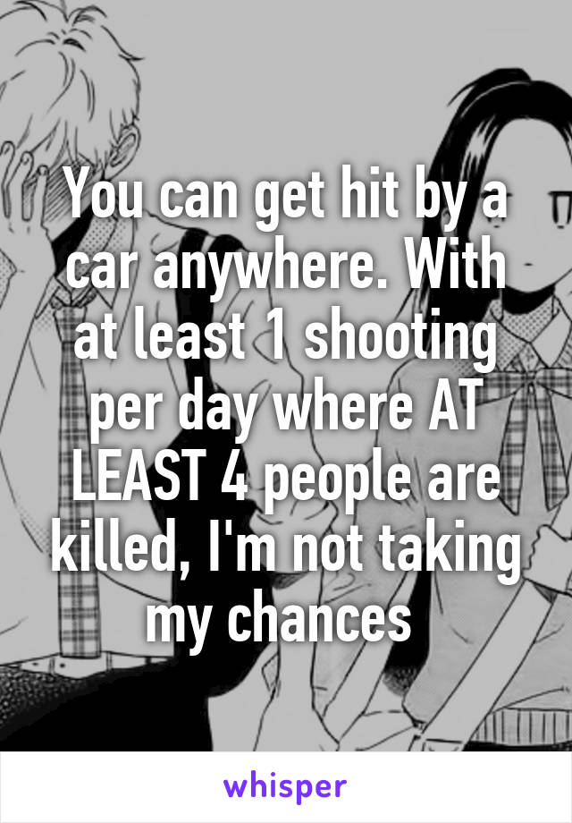 You can get hit by a car anywhere. With at least 1 shooting per day where AT LEAST 4 people are killed, I'm not taking my chances 