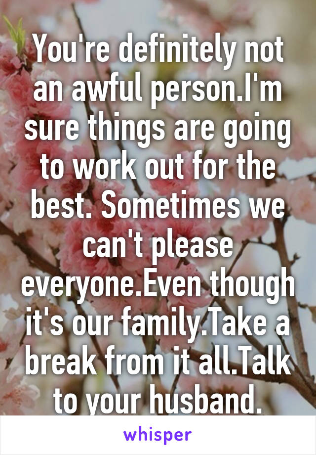 You're definitely not an awful person.I'm sure things are going to work out for the best. Sometimes we can't please everyone.Even though it's our family.Take a break from it all.Talk to your husband.