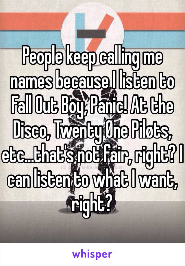 People keep calling me names because I listen to Fall Out Boy, Panic! At the Disco, Twenty Øne Piløts, etc...that's not fair, right? I can listen to what I want, right? 