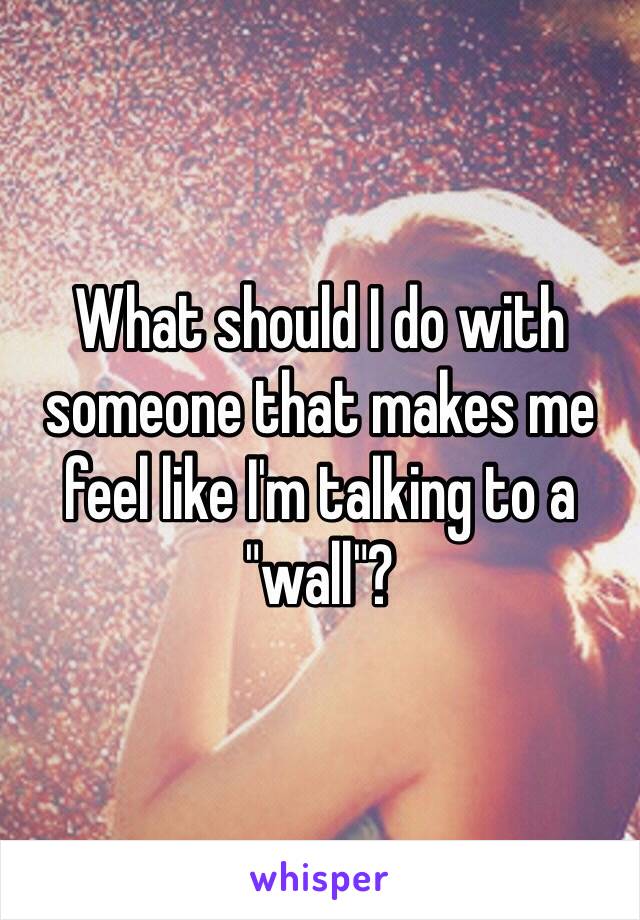 What should I do with someone that makes me feel like I'm talking to a "wall"?