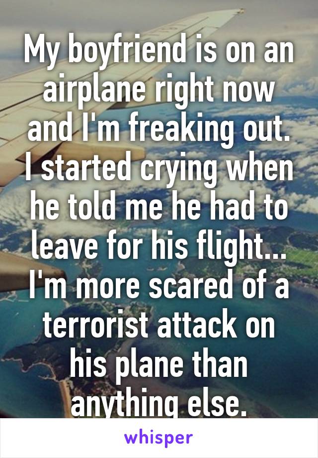 My boyfriend is on an airplane right now and I'm freaking out. I started crying when he told me he had to leave for his flight...
I'm more scared of a terrorist attack on his plane than anything else.