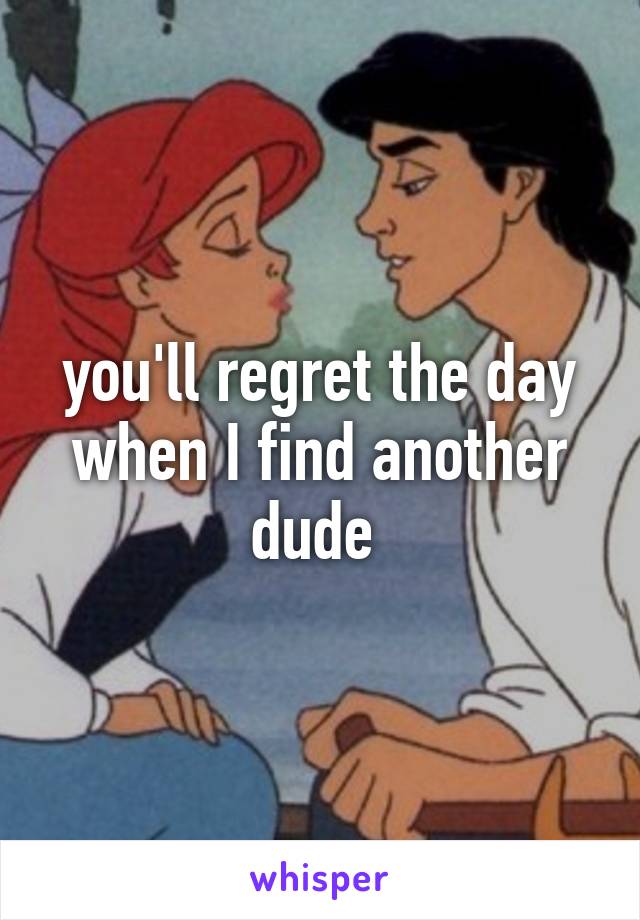 you'll regret the day when I find another dude 