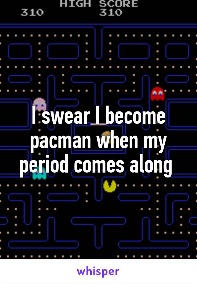 I swear I become pacman when my period comes along 