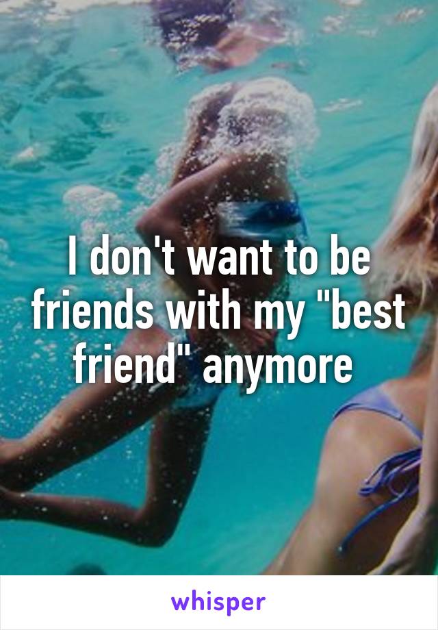 I don't want to be friends with my "best friend" anymore 