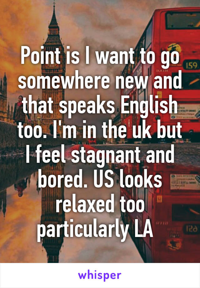 Point is I want to go somewhere new and that speaks English too. I'm in the uk but I feel stagnant and bored. US looks relaxed too particularly LA  