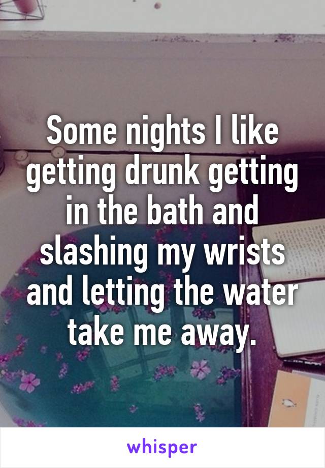 Some nights I like getting drunk getting in the bath and slashing my wrists and letting the water take me away.