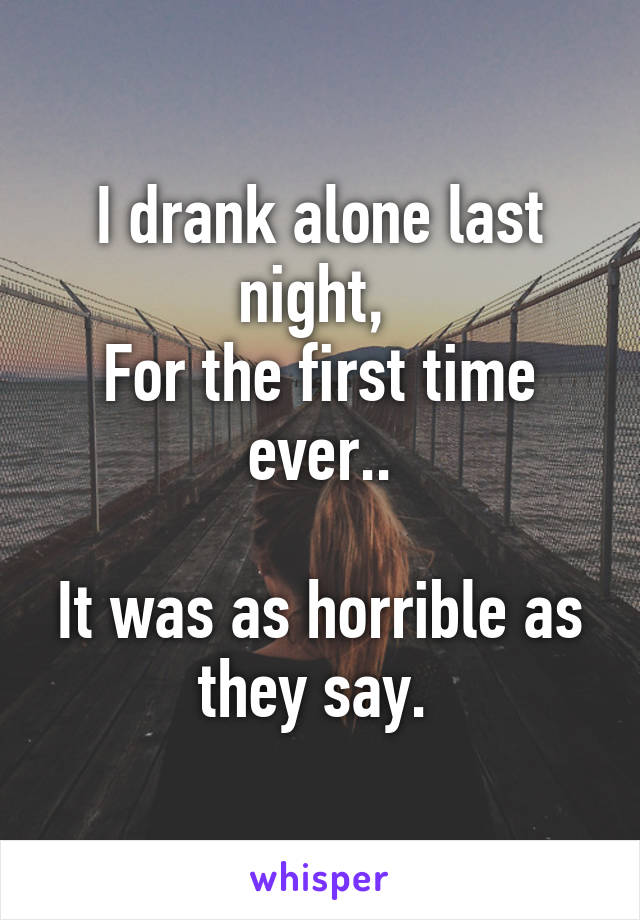 I drank alone last night, 
For the first time ever..

It was as horrible as they say. 