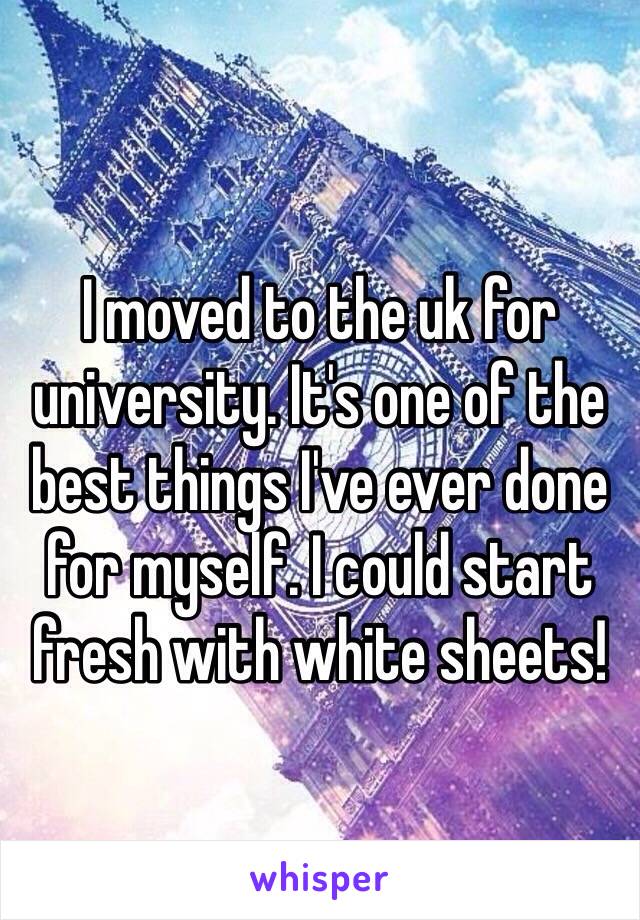 I moved to the uk for university. It's one of the best things I've ever done for myself. I could start fresh with white sheets! 