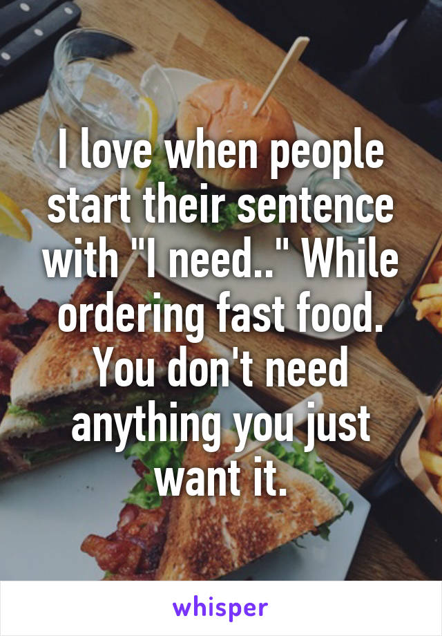 I love when people start their sentence with "I need.." While ordering fast food. You don't need anything you just want it.