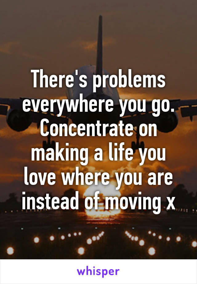 There's problems everywhere you go. Concentrate on making a life you love where you are instead of moving x