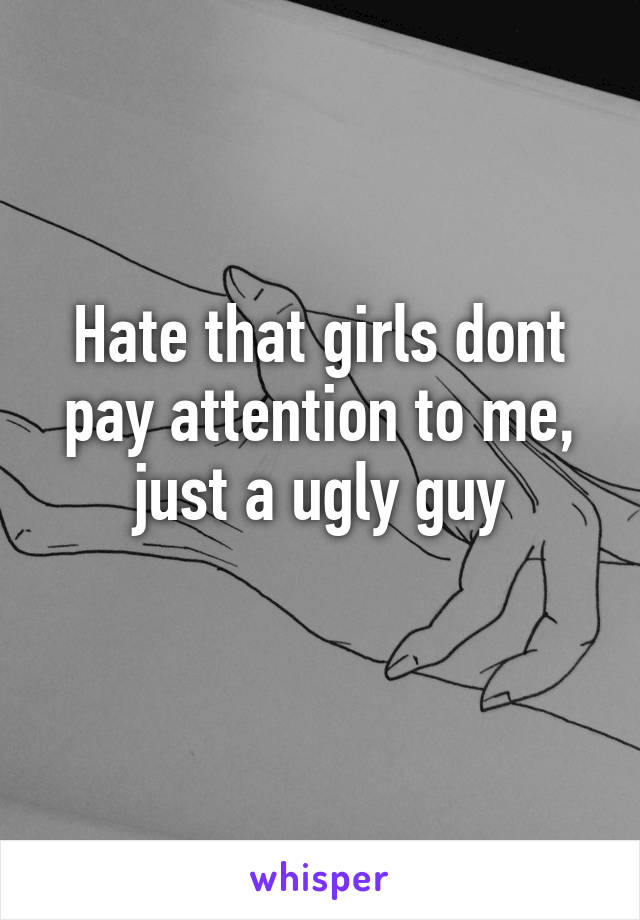 Hate that girls dont pay attention to me, just a ugly guy
