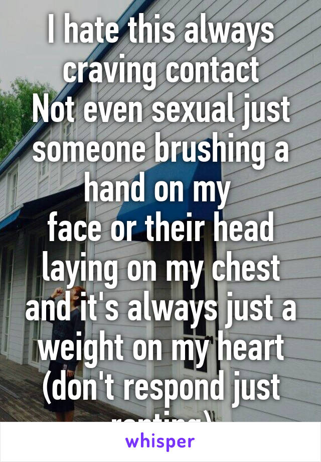 I hate this always craving contact
Not even sexual just someone brushing a hand on my 
face or their head laying on my chest and it's always just a weight on my heart (don't respond just ranting)