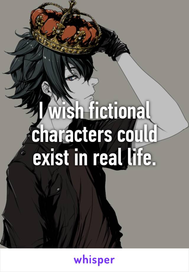 I wish fictional characters could exist in real life.