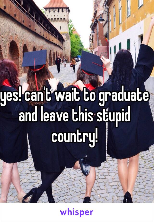 yes! can't wait to graduate and leave this stupid country! 