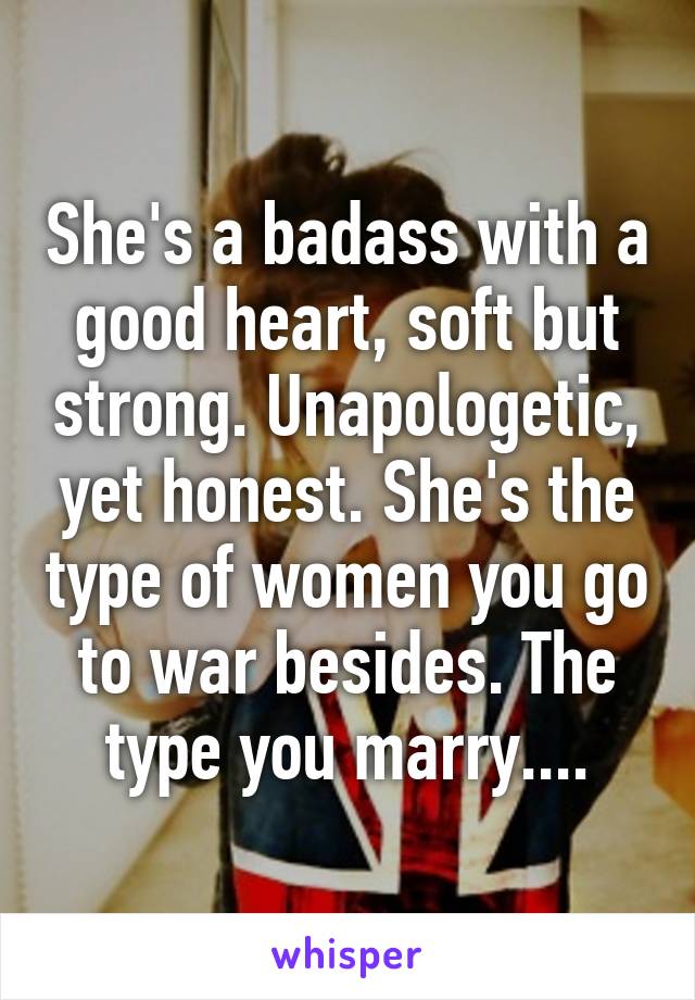 She's a badass with a good heart, soft but strong. Unapologetic, yet honest. She's the type of women you go to war besides. The type you marry....