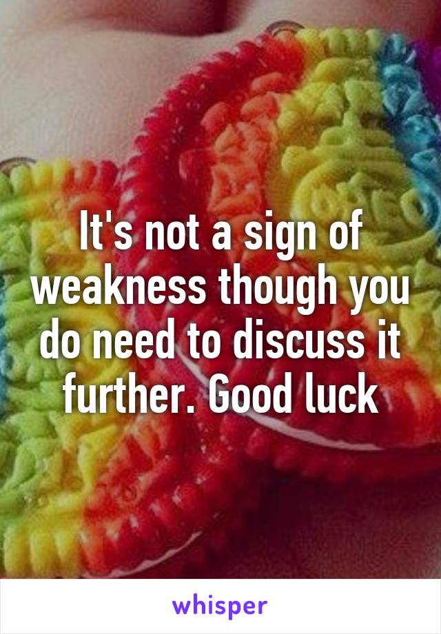 It's not a sign of weakness though you do need to discuss it further. Good luck