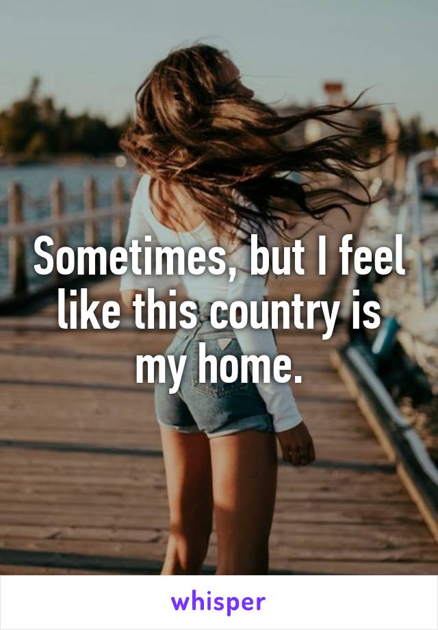 Sometimes, but I feel like this country is my home.