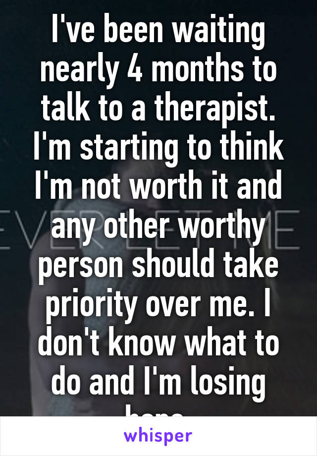 I've been waiting nearly 4 months to talk to a therapist. I'm starting to think I'm not worth it and any other worthy person should take priority over me. I don't know what to do and I'm losing hope.