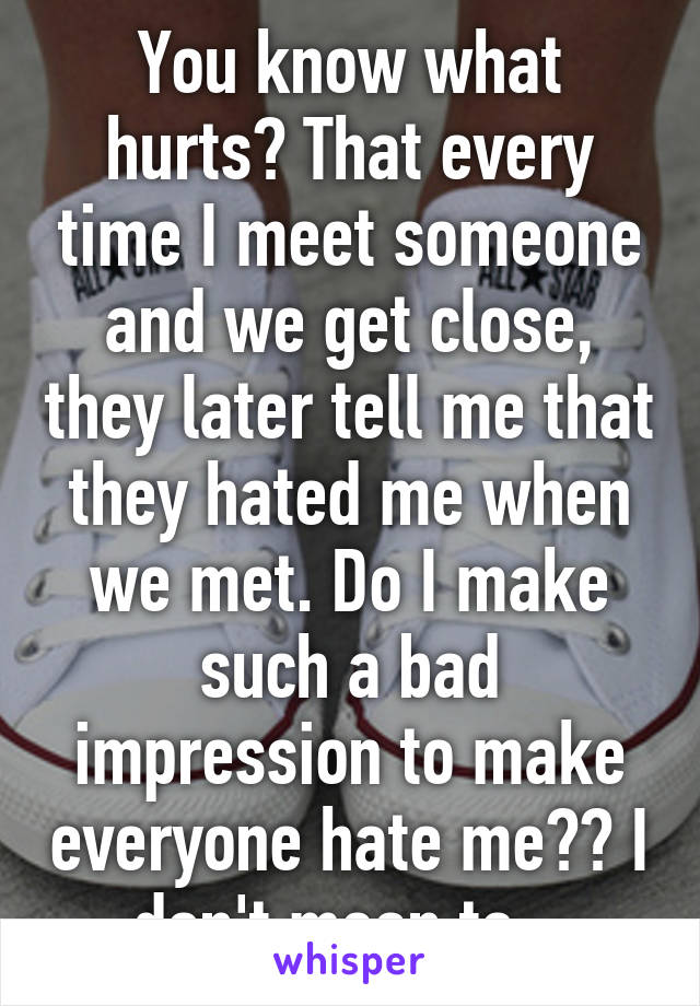 You know what hurts? That every time I meet someone and we get close, they later tell me that they hated me when we met. Do I make such a bad impression to make everyone hate me?? I don't mean to...