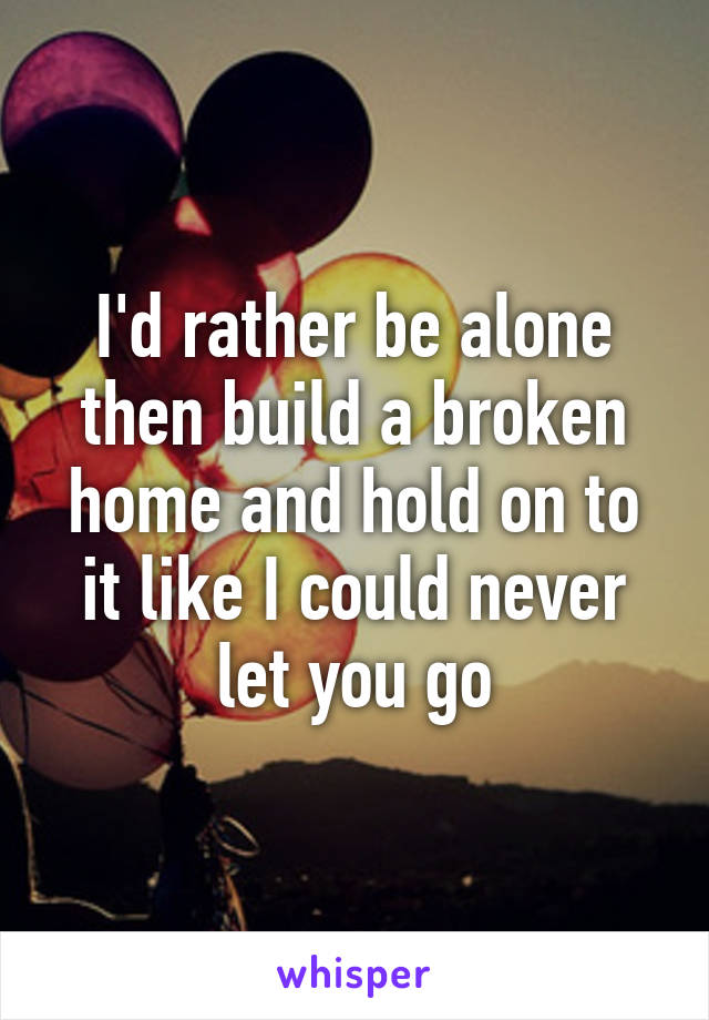 I'd rather be alone then build a broken home and hold on to it like I could never let you go