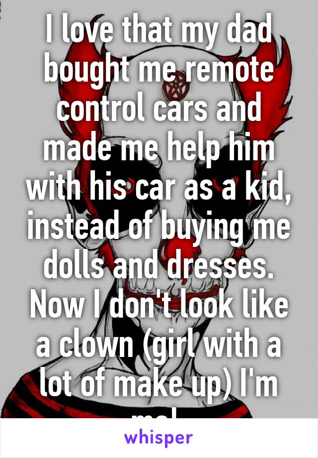 I love that my dad bought me remote control cars and made me help him with his car as a kid, instead of buying me dolls and dresses. Now I don't look like a clown (girl with a lot of make up) I'm me! 