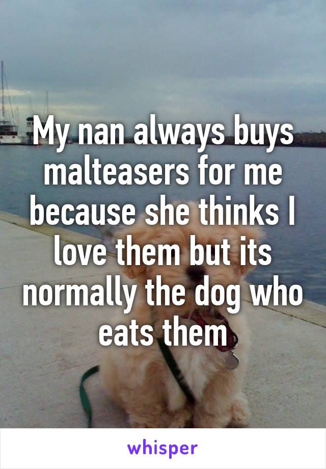 My nan always buys malteasers for me because she thinks I love them but its normally the dog who eats them