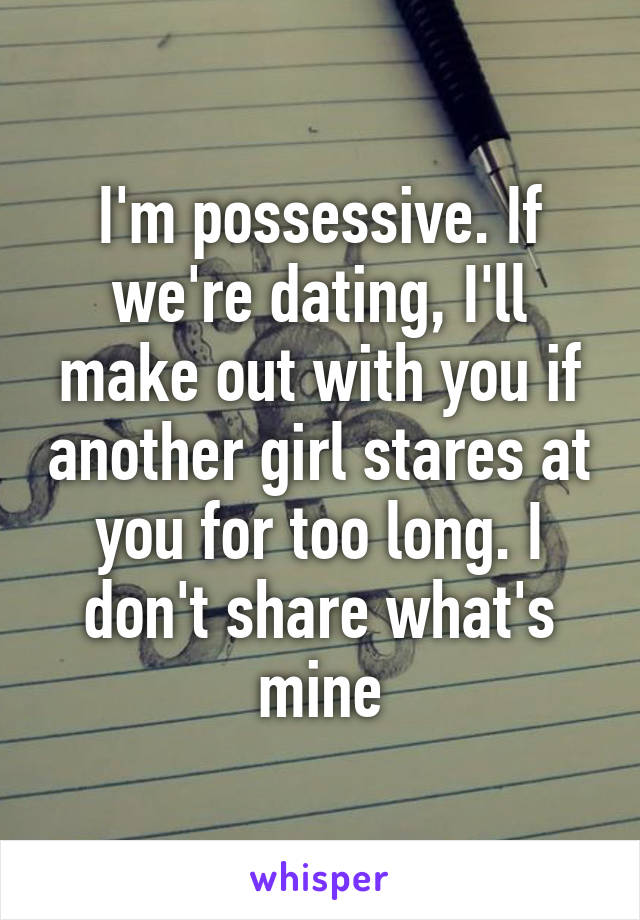 I'm possessive. If we're dating, I'll make out with you if another girl stares at you for too long. I don't share what's mine