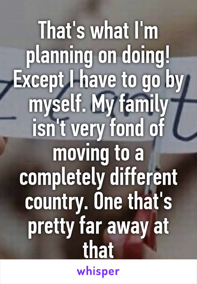 That's what I'm planning on doing! Except I have to go by myself. My family isn't very fond of moving to a completely different country. One that's pretty far away at that