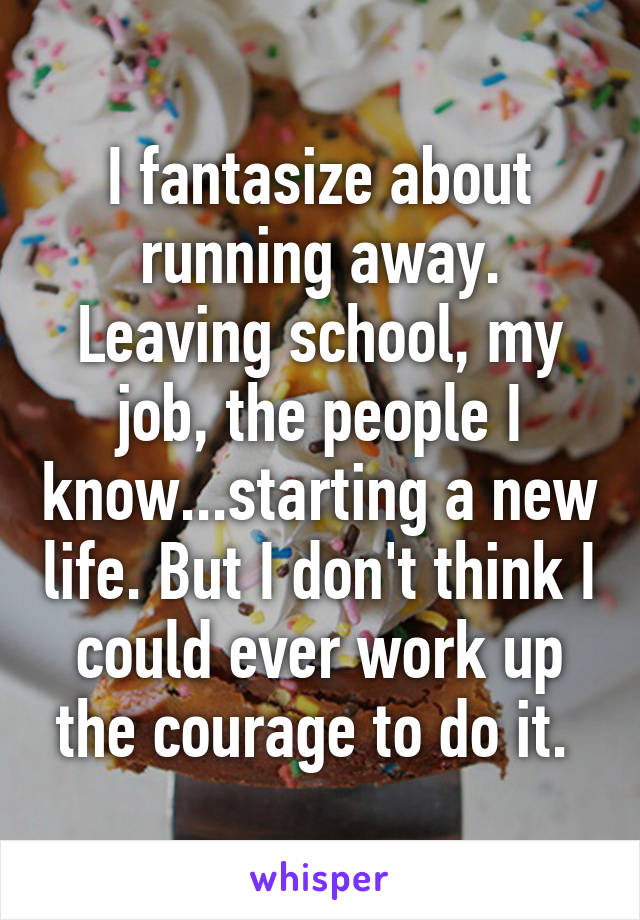 I fantasize about running away. Leaving school, my job, the people I know...starting a new life. But I don't think I could ever work up the courage to do it. 