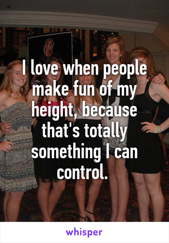 I love when people make fun of my height, because that's totally something I can control. 