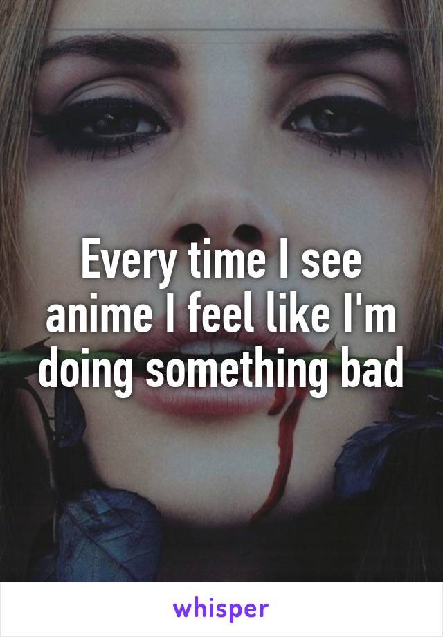 Every time I see anime I feel like I'm doing something bad