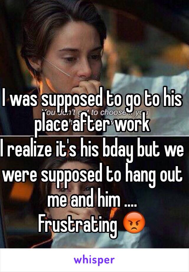 I was supposed to go to his place after work 
I realize it's his bday but we were supposed to hang out me and him .... 
Frustrating 😡