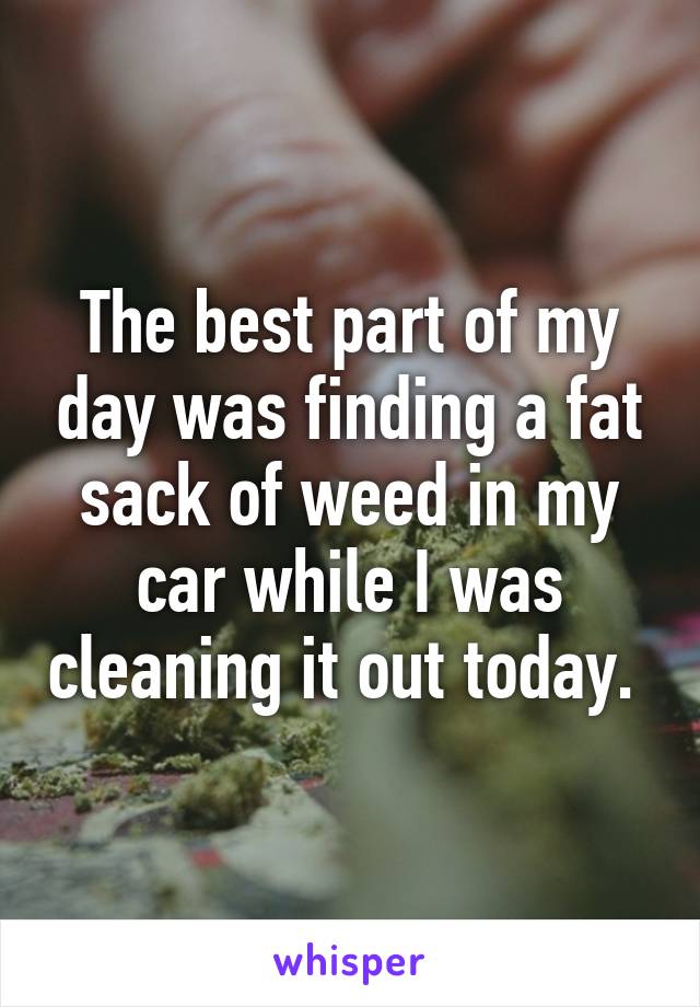 The best part of my day was finding a fat sack of weed in my car while I was cleaning it out today. 