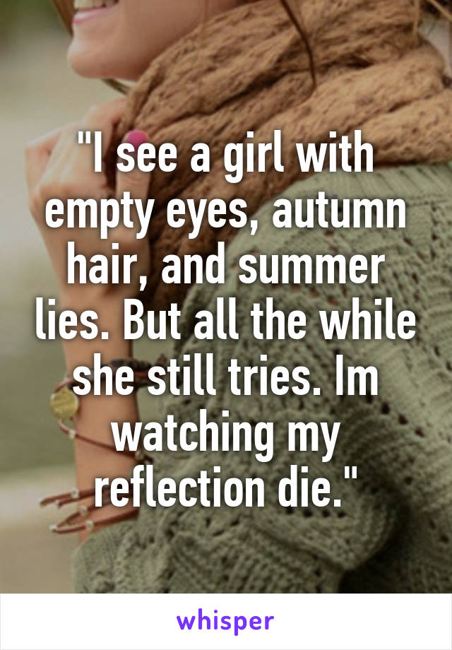 "I see a girl with empty eyes, autumn hair, and summer lies. But all the while she still tries. Im watching my reflection die."