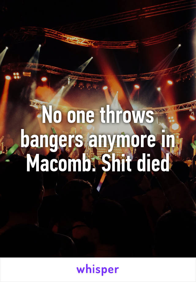 No one throws bangers anymore in Macomb. Shit died