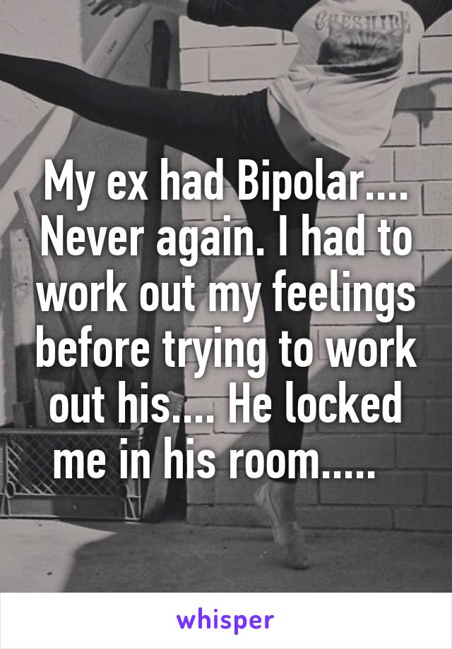 My ex had Bipolar.... Never again. I had to work out my feelings before trying to work out his.... He locked me in his room.....  