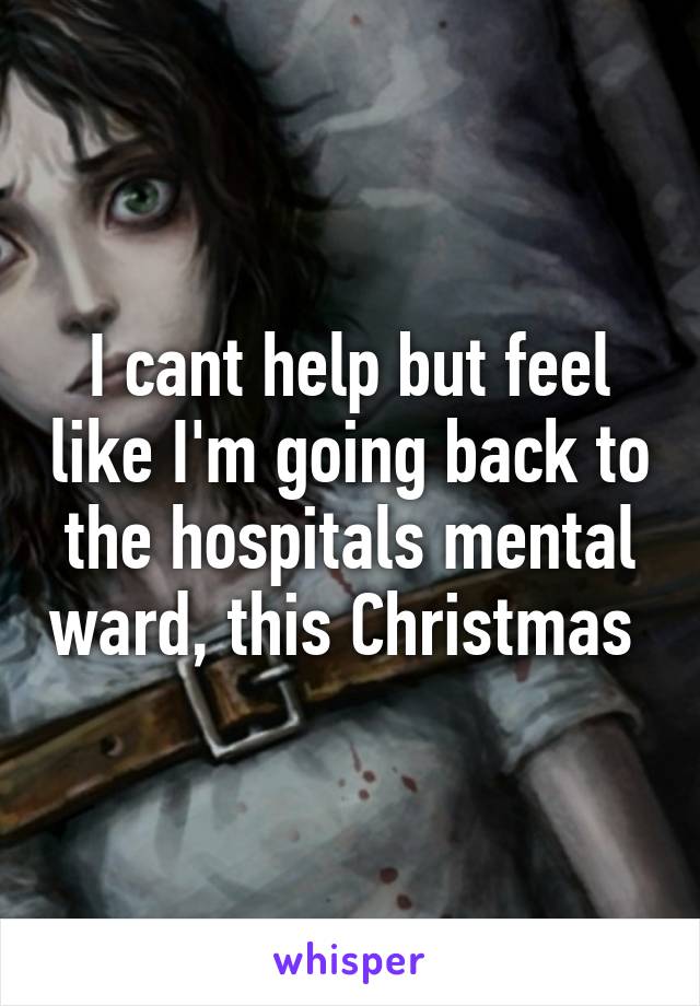 I cant help but feel like I'm going back to the hospitals mental ward, this Christmas 