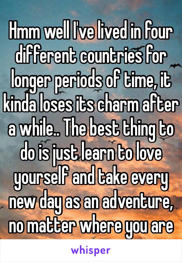 Hmm well I've lived in four different countries for longer periods of time, it kinda loses its charm after a while.. The best thing to do is just learn to love yourself and take every new day as an adventure, no matter where you are